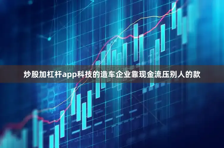 炒股加杠杆app科技的造车企业靠现金流压别人的款