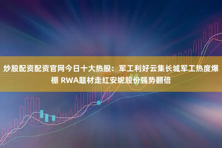 炒股配资配资官网今日十大热股：军工利好云集长城军工热度爆棚 RWA题材走红安妮股份强势翻倍