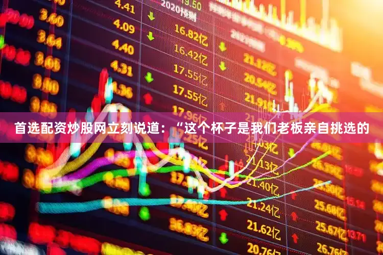 首选配资炒股网立刻说道：“这个杯子是我们老板亲自挑选的