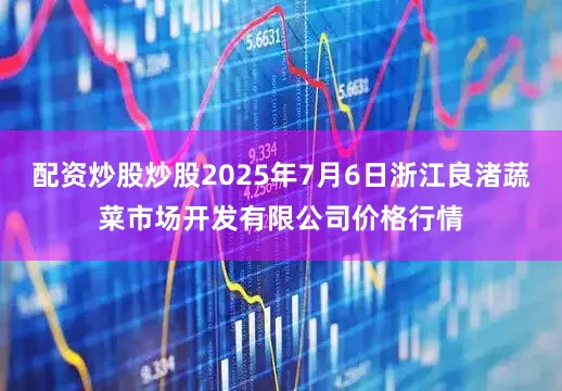 配资炒股炒股2025年7月6日浙江良渚蔬菜市场开发有限公司价格行情