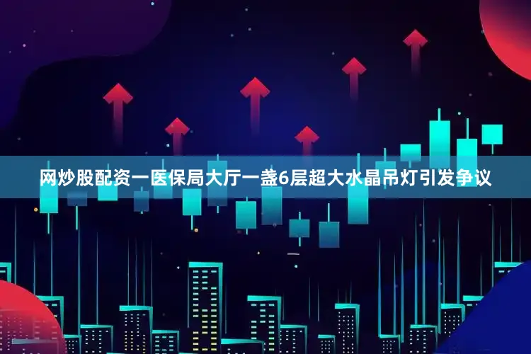 网炒股配资一医保局大厅一盏6层超大水晶吊灯引发争议