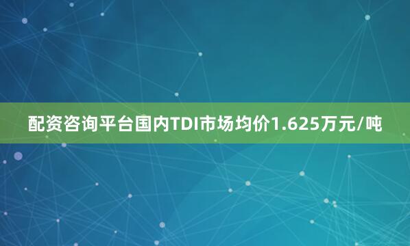 配资咨询平台国内TDI市场均价1.625万元/吨