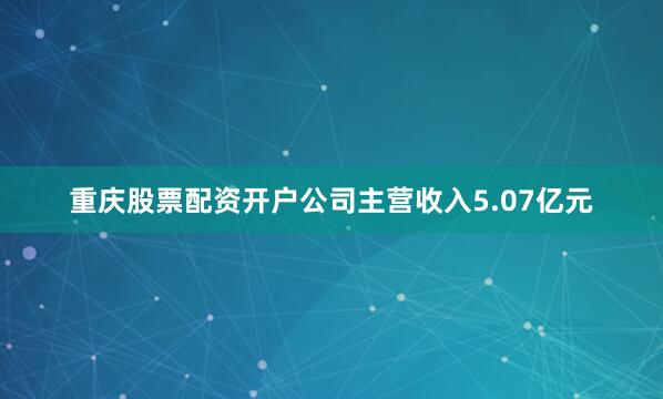 重庆股票配资开户公司主营收入5.07亿元