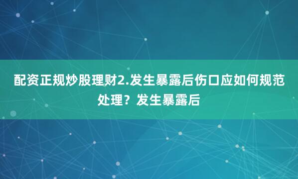 配资正规炒股理财2.发生暴露后伤口应如何规范处理？发生暴露后