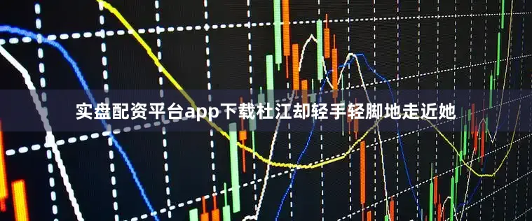 实盘配资平台app下载杜江却轻手轻脚地走近她