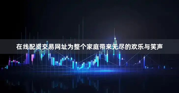 在线配资交易网址为整个家庭带来无尽的欢乐与笑声