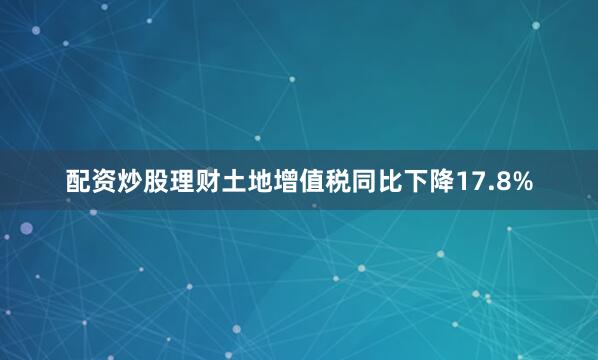 配资炒股理财土地增值税同比下降17.8%