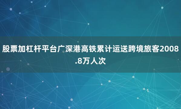 股票加杠杆平台广深港高铁累计运送跨境旅客2008.8万人次