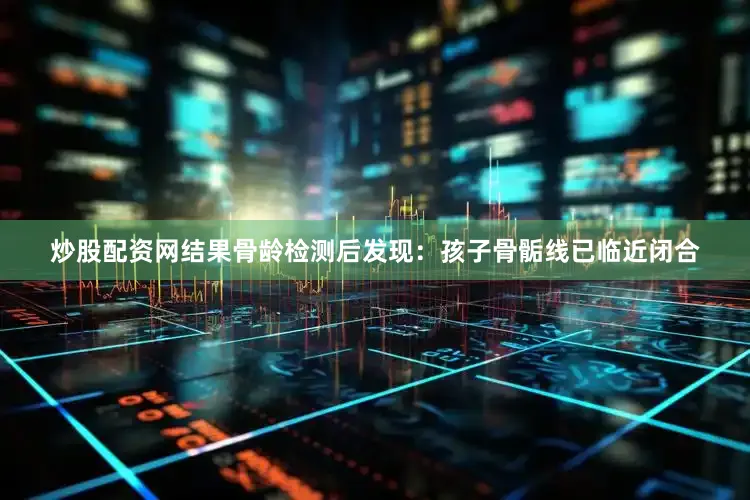 炒股配资网结果骨龄检测后发现：孩子骨骺线已临近闭合