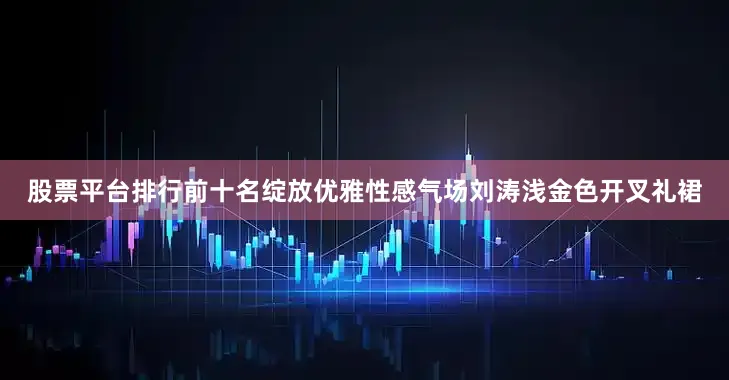 股票平台排行前十名绽放优雅性感气场刘涛浅金色开叉礼裙