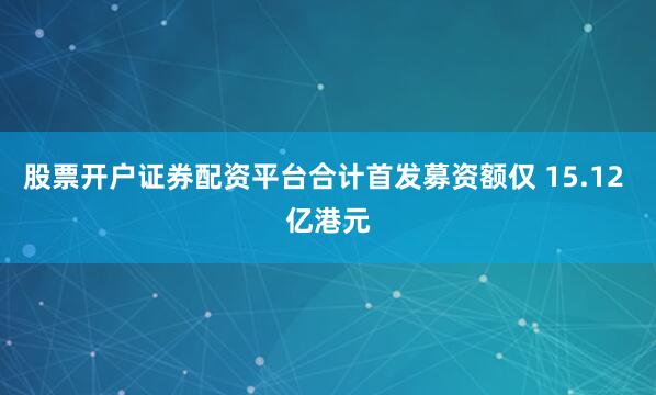 股票开户证券配资平台合计首发募资额仅 15.12 亿港元
